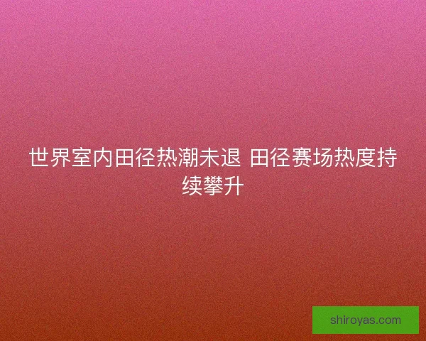世界室内田径热潮未退 田径赛场热度持续攀升