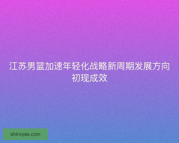 江苏男篮加速年轻化战略新周期发展方向初现成效