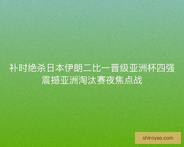 补时绝杀日本伊朗二比一晋级亚洲杯四强震撼亚洲淘汰赛夜焦点战