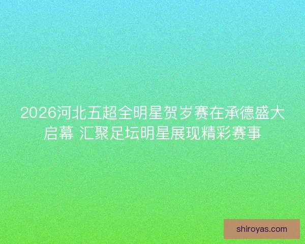 2026河北五超全明星贺岁赛在承德盛大启幕 汇聚足坛明星展现精彩赛事 2026河北五超全明星贺岁赛在承德盛大启幕 汇聚足坛明星展现精彩赛事