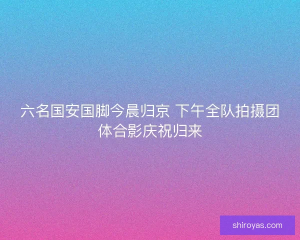 六名国安国脚今晨归京 下午全队拍摄团体合影庆祝归来