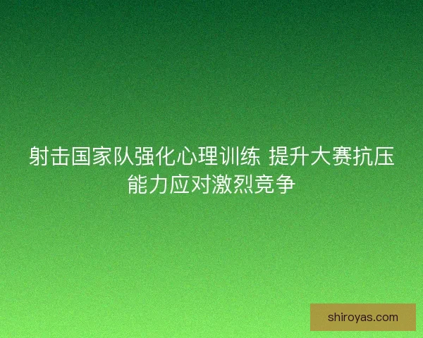 射击国家队强化心理训练 提升大赛抗压能力应对激烈竞争