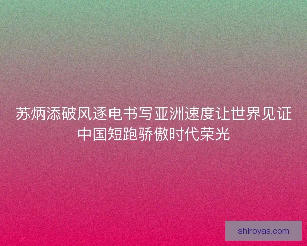 苏炳添破风逐电书写亚洲速度让世界见证中国短跑骄傲时代荣光
