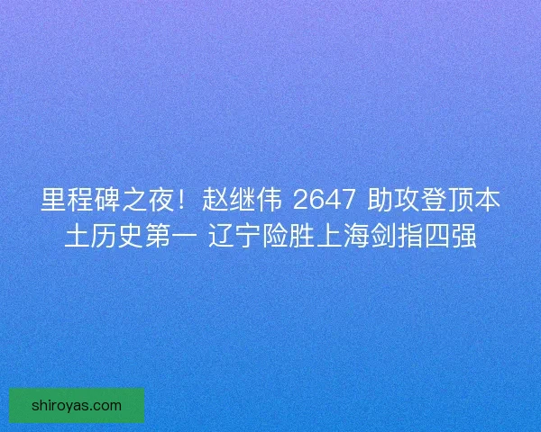 里程碑之夜！赵继伟 2647 助攻登顶本土历史第一 辽宁险胜上海剑指四强
