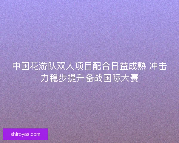 中国花游队双人项目配合日益成熟 冲击力稳步提升备战国际大赛