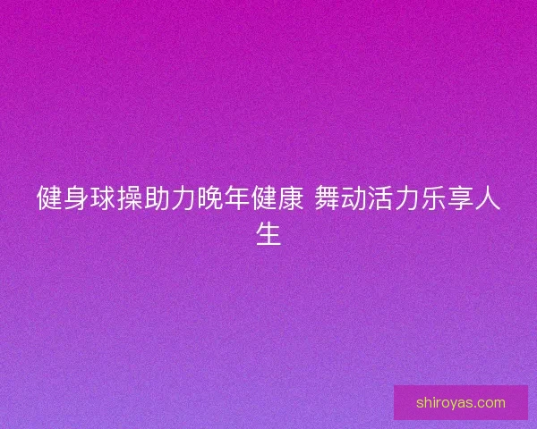 健身球操助力晚年健康 舞动活力乐享人生 健身球操助力晚年健康 舞动活力乐享人生