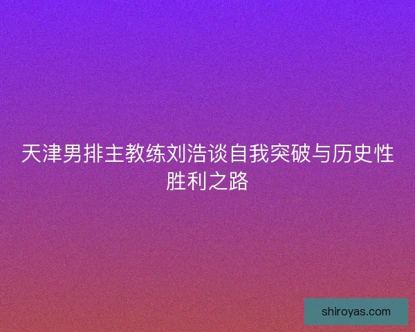 天津男排主教练刘浩谈自我突破与历史性胜利之路
