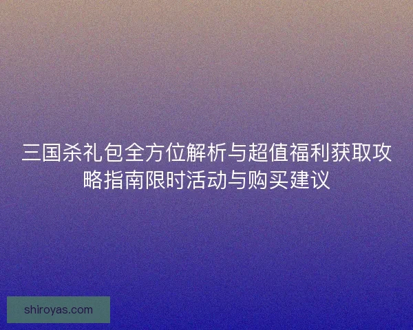 三国杀礼包全方位解析与超值福利获取攻略指南限时活动与购买建议