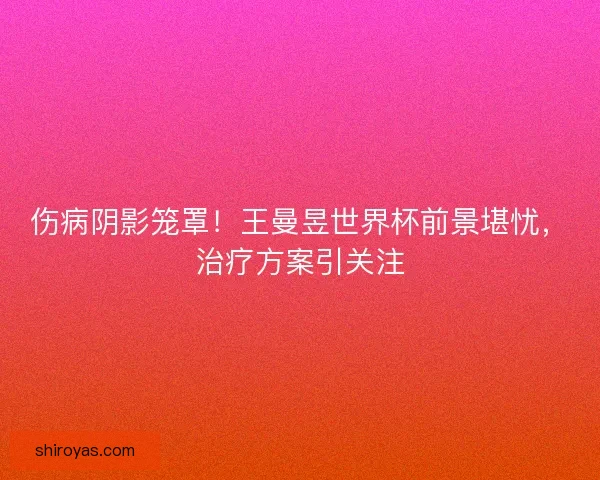 伤病阴影笼罩！王曼昱世界杯前景堪忧，治疗方案引关注