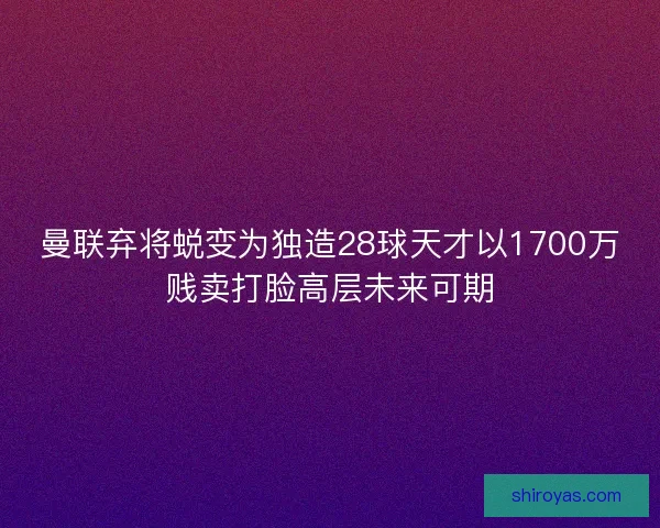 曼联弃将蜕变为独造28球天才以1700万贱卖打脸高层未来可期