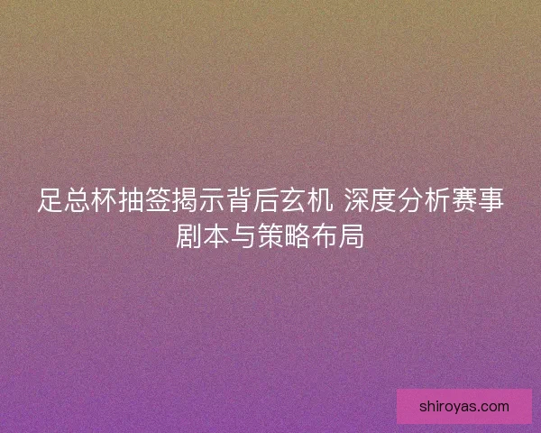 足总杯抽签揭示背后玄机 深度分析赛事剧本与策略布局