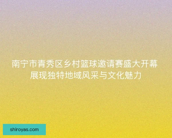 南宁市青秀区乡村篮球邀请赛盛大开幕 展现独特地域风采与文化魅力