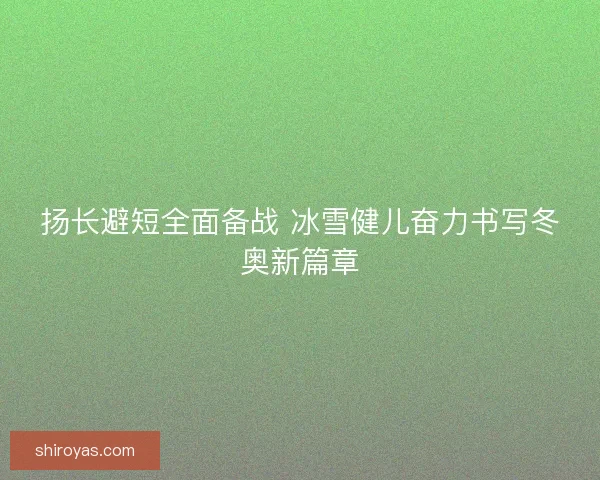 扬长避短全面备战 冰雪健儿奋力书写冬奥新篇章