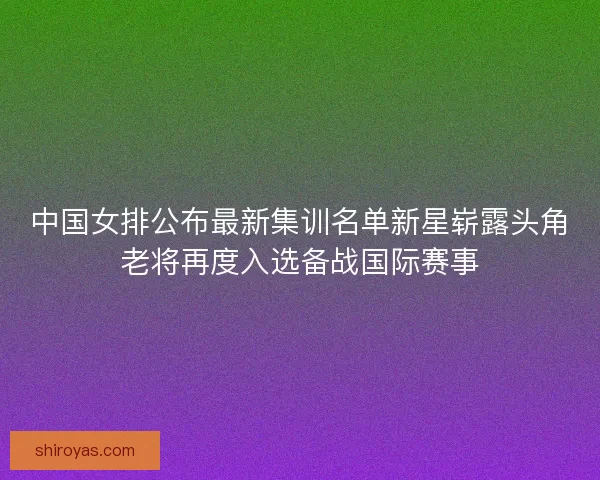 中国女排公布最新集训名单新星崭露头角老将再度入选备战国际赛事 中国女排公布最新集训名单新星崭露头角老将再度入选备战国际赛事
