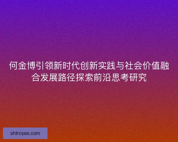 何金博引领新时代创新实践与社会价值融合发展路径探索前沿思考研究