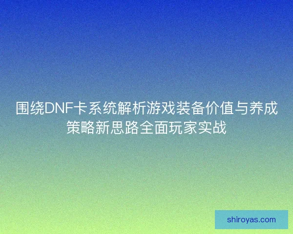 围绕DNF卡系统解析游戏装备价值与养成策略新思路全面玩家实战 围绕DNF卡系统解析游戏装备价值与养成策略新思路全面玩家实战