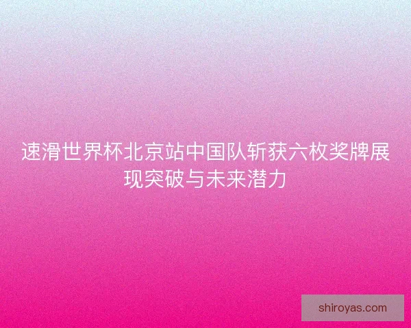 速滑世界杯北京站中国队斩获六枚奖牌展现突破与未来潜力