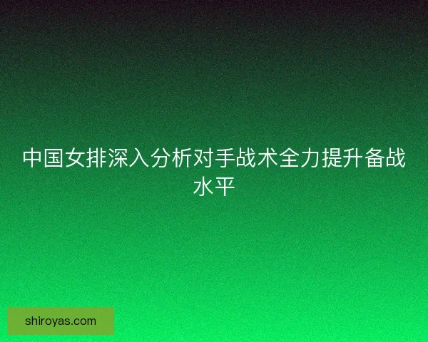 中国女排深入分析对手战术全力提升备战水平