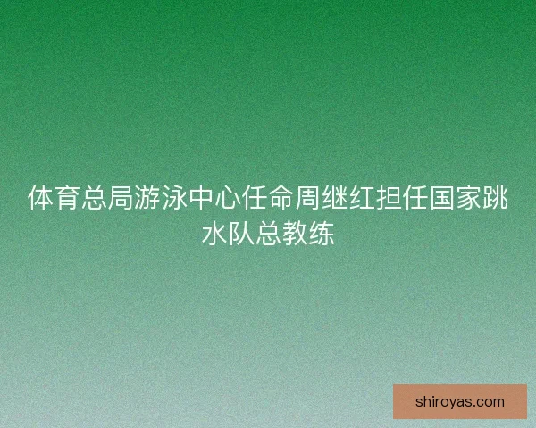 体育总局游泳中心任命周继红担任国家跳水队总教练