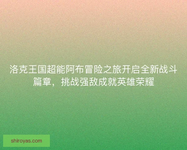洛克王国超能阿布冒险之旅开启全新战斗篇章，挑战强敌成就英雄荣耀