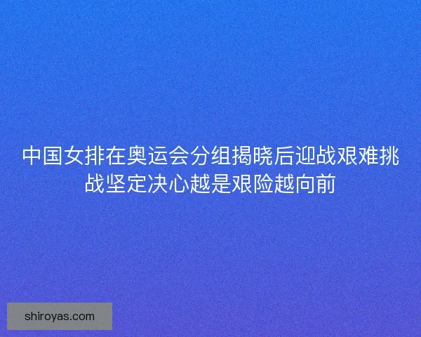 中国女排在奥运会分组揭晓后迎战艰难挑战坚定决心越是艰险越向前
