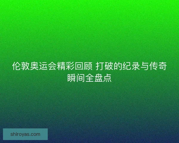 伦敦奥运会精彩回顾 打破的纪录与传奇瞬间全盘点 伦敦奥运会精彩回顾 打破的纪录与传奇瞬间全盘点
